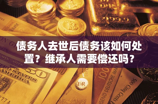 济南债务人去世后债务该如何处置？继承人需要偿还吗？