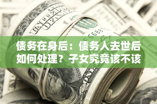 济南债务在身后：债务人去世后如何处理？子女究竟该不该还钱？