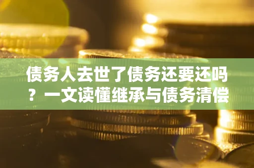 济南债务人去世了债务还要还吗？一文读懂继承与债务清偿