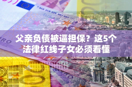 济南父亲负债被逼担保？这5个法律红线子女必须看懂