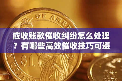 济南应收账款催收纠纷怎么处理？有哪些高效催收技巧可避免坏账？
